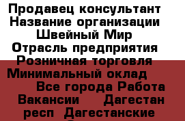 Продавец-консультант › Название организации ­ Швейный Мир › Отрасль предприятия ­ Розничная торговля › Минимальный оклад ­ 30 000 - Все города Работа » Вакансии   . Дагестан респ.,Дагестанские Огни г.